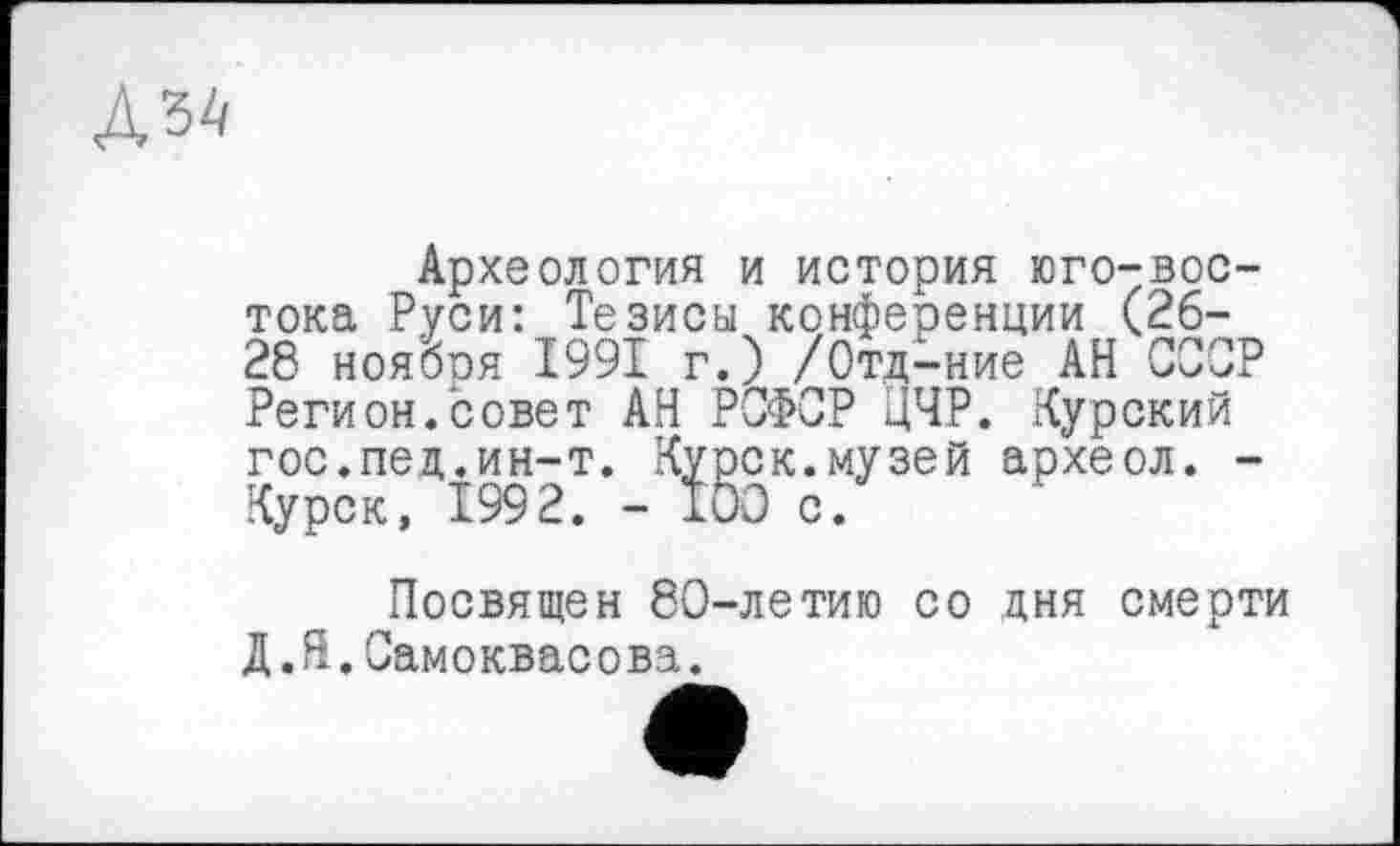 ﻿
Археология и история юго-востока Руси: Тезисы конференции (26-28 ноября 1991 г.) /Отд-ние АН СССР Регион.совет АН РСФСР ЦЧР. Курский гос.пед.ин-т. Курск.музей археол. -Курск, 1992. - ТОО с.
Посвящен 80-летию со дня смерти Д.Н.Самоквасова.